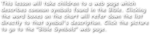 This lesson will take children to a web page which describes common symbols found in the Bible. Clicking the word boxes on the chart will refer down the list directly to that symbol's description. Click the picture to go to the "Bible Symbols" web page.
