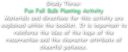Study Three:
Fun Fall Bulb Planting Activity
Materials and directions for this activity are explained within the booklet. It is important to reinforce the idea of the hope of the resurrection and the character attribute of cheerful patience.