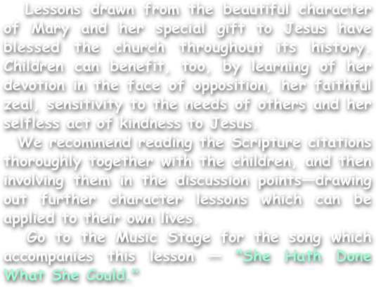   Lessons drawn from the beautiful character of Mary and her special gift to Jesus have blessed the church throughout its history. Children can benefit, too, by learning of her devotion in the face of opposition, her faithful zeal, sensitivity to the needs of others and her selfless act of kindness to Jesus.
  We recommend reading the Scripture citations thoroughly together with the children, and then involving them in the discussion points—drawing out further character lessons which can be applied to their own lives.
  Go to the Music Stage for the song which accompanies this lesson — "She Hath Done What She Could."