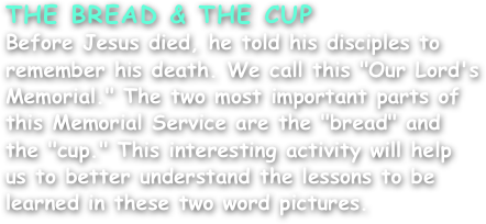 THE BREAD & THE CUP
Before Jesus died, he told his disciples to remember his death. We call this "Our Lord's Memorial." The two most important parts of this Memorial Service are the "bread" and the "cup." This interesting activity will help us to better understand the lessons to be learned in these two word pictures.