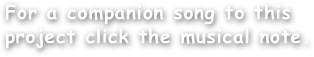 
For a companion song to this
project click the musical note.
