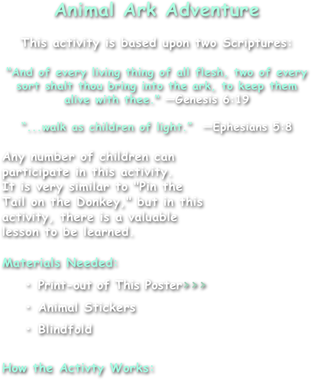 Animal Ark Adventure

This activity is based upon two Scriptures:

"And of every living thing of all flesh, two of every sort shalt thou bring into the ark, to keep them alive with thee." —Genesis 6:19

“...walk as children of light.”  —Ephesians 5:8

Any number of children can
participate in this activity.
It is very similar to "Pin the
Tail on the Donkey," but in this
activity, there is a valuable
lesson to be learned.

Materials Needed:
    • Print-out of This Poster>>>
    • Animal Stickers
    • Blindfold

How the Activty Works:
