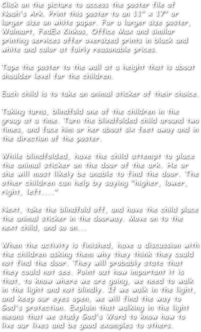 Click on the picture to access the poster file of Noah's Ark. Print this poster to an 11" x 17" or larger size on white paper. For a larger size poster, Walmart, FedEx Kinkos, Office Max and similar printing services offer oversized prints in black and white and color at fairly reasonable prices.

Tape the poster to the wall at a height that is about shoulder level for the children.

Each child is to take an animal sticker of their choice.

Taking turns, blindfold one of the children in the group at a time. Turn the blindfolded child around two times, and face him or her about six feet away and in the direction of the poster.

While blindfolded, have the child attempt to place the animal sticker on the door of the ark. He or she will most likely be unable to find the door. The other children can help by saying "higher, lower, right, left...."

Next, take the blindfold off, and have the child place the animal sticker in the doorway. Move on to the next child, and so on...

When the activity is finished, have a discussion with the children asking them why they think they could not find the door. They will probably state that they could not see. Point out how important it is that, to know where we are going, we need to walk in the light and not blindly. If we walk in the light, and keep our eyes open, we will find the way to God's protection. Explain that walking in the light means that we study God's Word to know how to live our lives and be good examples to others.