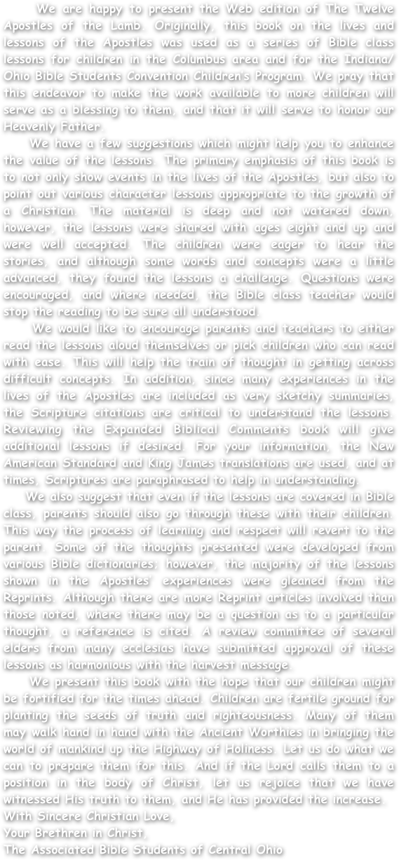     We are happy to present the Web edition of The Twelve Apostles of the Lamb. Originally, this book on the lives and lessons of the Apostles was used as a series of Bible class lessons for children in the Columbus area and for the Indiana/Ohio Bible Students Convention Children’s Program. We pray that this endeavor to make the work available to more children will serve as a blessing to them, and that it will serve to honor our Heavenly Father.
    We have a few suggestions which might help you to enhance the value of the lessons. The primary emphasis of this book is to not only show events in the lives of the Apostles, but also to point out various character lessons appropriate to the growth of a Christian. The material is deep and not watered down, however, the lessons were shared with ages eight and up and were well accepted. The children were eager to hear the stories, and although some words and concepts were a little advanced, they found the lessons a challenge. Questions were encouraged, and where needed, the Bible class teacher would stop the reading to be sure all understood.
    We would like to encourage parents and teachers to either read the lessons aloud themselves or pick children who can read with ease. This will help the train of thought in getting across difficult concepts. In addition, since many experiences in the lives of the Apostles are included as very sketchy summaries, the Scripture citations are critical to understand the lessons. Reviewing the Expanded Biblical Comments book will give additional lessons if desired. For your information, the New American Standard and King James translations are used, and at times, Scriptures are paraphrased to help in understanding.
    We also suggest that even if the lessons are covered in Bible class, parents should also go through these with their children. This way the process of learning and respect will revert to the parent. Some of the thoughts presented were developed from various Bible dictionaries; however, the majority of the lessons shown in the Apostles’ experiences were gleaned from the Reprints. Although there are more Reprint articles involved than those noted, where there may be a question as to a particular thought, a reference is cited. A review committee of several elders from many ecclesias have submitted approval of these lessons as harmonious with the harvest message.
    We present this book with the hope that our children might be fortified for the times ahead. Children are fertile ground for planting the seeds of truth and righteousness. Many of them may walk hand in hand with the Ancient Worthies in bringing the world of mankind up the Highway of Holiness. Let us do what we can to prepare them for this. And if the Lord calls them to a position in the body of Christ, let us rejoice that we have witnessed His truth to them, and He has provided the increase.
With Sincere Christian Love,
Your Brethren in Christ,
The Associated Bible Students of Central Ohio