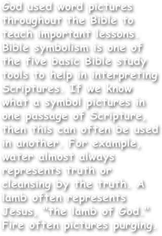 God used word pictures throughout the Bible to teach important lessons. Bible symbolism is one of the five basic Bible study tools to help in interpreting Scriptures. If we know what a symbol pictures in one passage of Scripture, then this can often be used in another. For example, water almost always represents truth or cleansing by the truth. A lamb often represents Jesus, "the lamb of God." Fire often pictures purging.