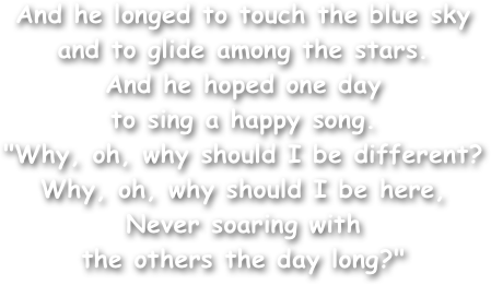 And he longed to touch the blue sky and to glide among the stars. 
And he hoped one day
to sing a happy song. 
"Why, oh, why should I be different? Why, oh, why should I be here, 
Never soaring with
the others the day long?" 
