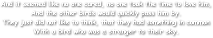 And it seemed like no one cared, no one took the time to love him, 
And the other birds would quickly pass him by. 
They just did not like to think, that they had something in common 
With a bird who was a stranger to their sky. 