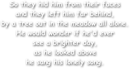 So they hid him from their faces
and they left him far behind, 
by a tree out in the meadow all alone. 
He would wonder if he'd ever
see a brighter day, 
as he looked above
he sang his lonely song. 