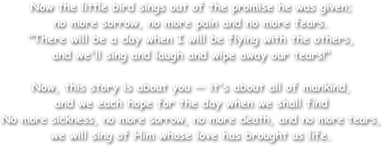 Now the little bird sings out of the promise he was given; 
no more sorrow, no more pain and no more fears. 
"There will be a day when I will be flying with the others, 
and we'll sing and laugh and wipe away our tears!" 

Now, this story is about you — it's about all of mankind, 
and we each hope for the day when we shall find 
No more sickness, no more sorrow, no more death, and no more tears, 
we will sing of Him whose love has brought us life.