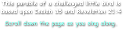 This parable of a challenged little bird is
based upon Isaiah 35 and Revelation 21:4
Scroll down the page as you sing along.