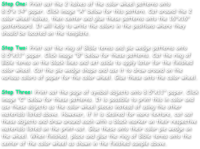 Step One: Print out the 2 halves of the color wheel patterns onto
8.5"x 14" paper. Click image "A" below for this pattern. Cut around the 2 color wheel halves, then center and glue these patterns onto the 16"x16" posterboard. It will help to write the colors in the positions where they should be located on the template.

Step Two: Print out the ring of Bible terms and pie wedge patterns onto 8.5"x11" paper. Click image "B" below for these patterns. Cut the ring of Bible terms on the black lines and set aside to apply later for the finished color wheel. Cut the pie wedge shape and use it to draw around on the various colors of paper for the color wheel. Glue these onto the color wheel.

Step Three: Print out the page of symbol objects onto 8.5"x11" paper. Click image "C" below for these patterns. It is possible to print this in color and use these objects as the color wheel pieces instead of using the other materials listed above. However, if it is desired for more texture, cut out these objects and draw around each with a black marker on their respective materials listed on the print-out. Glue these onto their color pie wedge on the wheel. When finished, place and glue the ring of Bible terms onto the center of the color wheel as shown in the finished sample above.