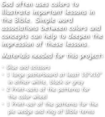 God often uses colors to illustrate important lessons in the Bible. Simple word associations between colors and concepts can help to deepen the impression of these lessons.

Materials needed for this project:

• Glue and scissors
• 1 large posterboard at least 16"x16"
   in either white, black or gray
• 2 Print-outs of the patterns for
   the color wheel
• 1 Print-out of the patterns for the
   pie wedge and ring of Bible terms
