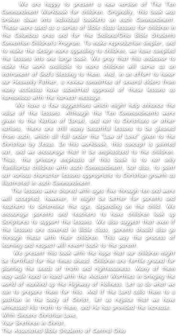    We are happy to present a new version of The Ten Commandment Workbook for children. Originally, this book was broken down into individual booklets on each Commandment. These were used as a series of Bible class lessons for children in the Columbus area and for the Indiana/Ohio Bible Students Convention Children’s Program. To make reproduction simpler, and to make the design more appealing to children, we have compiled the lessons into one large book. We pray that this endeavor to make the work available to more children will serve as an instrument of God’s blessing to them. And, in an effort to honor our Heavenly Father, a review committee of several elders from many ecclesias have submitted approval of these lessons as harmonious with the harvest message. 
    We have a few suggestions which might help enhance the value of the lessons. Although the Ten Commandments were given to the Nation of Israel, and not to Christians or other nations, there are still many beautiful lessons to be gleaned from each, which all fall under the “Law of Love” given to the Christian by Jesus. In this workbook, this concept is pointed out, and we encourage that it be emphasized to the children. Thus, the primary emphasis of this book is to not only familiarize children with each Commandment, but also, to point out various character lessons appropriate to Christian growth as illustrated in each Commandment. 
    The lessons were shared with ages five through ten and were well accepted, however, it might be better for parents and teachers to determine the age, depending on the child. We encourage parents and teachers to have children look up Scriptures to support the lessons. We also suggest that even if the lessons are covered in Bible class, parents should also go through these with their children. This way the process of learning and respect will revert back to the parent. 
    We present this book with the hope that our children might be fortified for the times ahead. Children are fertile ground for planting the seeds of truth and righteousness. Many of them may walk hand in hand with the Ancient Worthies in bringing the world of mankind up the Highway of Holiness. Let us do what we can to prepare them for this. And if the Lord calls them to a position in the body of Christ, let us rejoice that we have witnessed His truth to them, and He has provided the increase.
With Sincere Christian Love,
Your Brethren in Christ,
The Associated Bible Students of Central Ohio