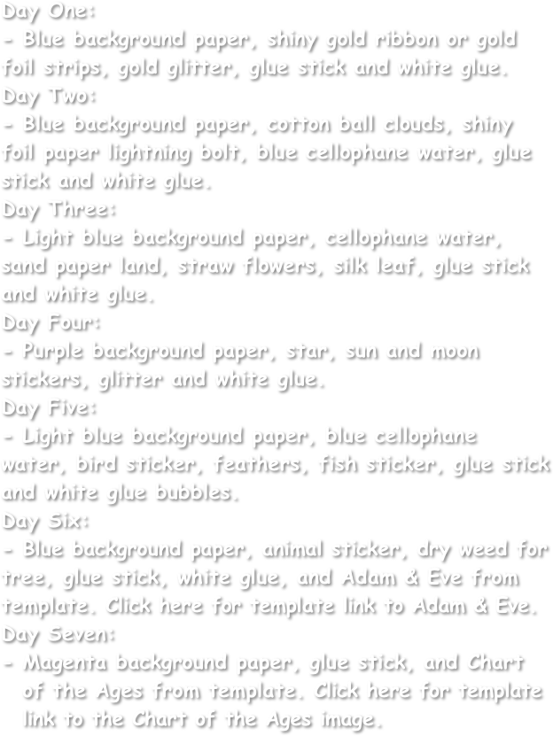 Day One:
- Blue background paper, shiny gold ribbon or gold foil strips, gold glitter, glue stick and white glue.
Day Two:
- Blue background paper, cotton ball clouds, shiny foil paper lightning bolt, blue cellophane water, glue stick and white glue.
Day Three:
- Light blue background paper, cellophane water, sand paper land, straw flowers, silk leaf, glue stick and white glue.
Day Four:
- Purple background paper, star, sun and moon stickers, glitter and white glue.
Day Five:
- Light blue background paper, blue cellophane water, bird sticker, feathers, fish sticker, glue stick and white glue bubbles.
Day Six:
- Blue background paper, animal sticker, dry weed for tree, glue stick, white glue, and Adam & Eve from template. Click here for template link to Adam & Eve.
Day Seven:
Magenta background paper, glue stick, and Chart of the Ages from template. Click here for template link to the Chart of the Ages image.