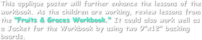 This applique poster will further enhance the lessons of the workbook. As the children are working, review lessons from the "Fruits & Graces Workbook." It could also work well as a Jacket for the Workbook by using two 9"x12" backing boards.

