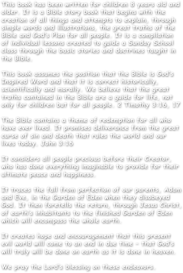 This book has been written for children 8 years old and older. It is a Bible story book that begins with the creation of all things and attempts to explain, through simple words and illustrations, the great truths of the Bible and God’s Plan for all people. It is a compilation of individual lessons created to guide a Sunday School class through the basic stories and doctrines taught in the Bible.This book assumes the position that the Bible is God’s Inspired Word and that it is correct historically, scientifically and morally. We believe that the great truths contained in the Bible are a guide for life, not only for children but for all people. 2 Timothy 3:16, 17The Bible contains a theme of redemption for all whohave ever lived. It promises deliverance from the greatcurse of sin and death that rules the world and our lives today. John 3:16
It considers all people precious before their Creator,who has done everything imaginable to provide for theirultimate peace and happiness.
It traces the fall from perfection of our parents, Adam and Eve, in the Garden of Eden when they disobeyed God. It then foretells the return, through Jesus Christ, of earth’s inhabitants to the finished Garden of Eden which will encompass the whole earth.
It creates hope and encouragement that this presentevil world will come to an end in due time – that God’s will truly will be done on earth as it is done in heaven.
We pray the Lord’s blessing on these endeavors.