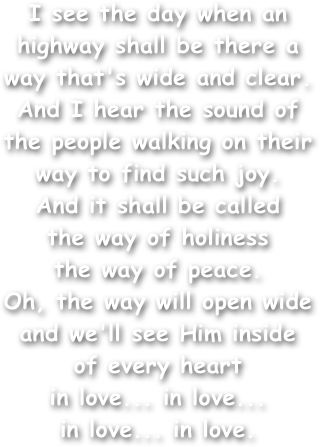 I see the day when an highway shall be there a way that's wide and clear.
And I hear the sound of the people walking on their way to find such joy.
And it shall be called
the way of holiness
the way of peace.
Oh, the way will open wide and we'll see Him inside
of every heart
in love... in love...
in love... in love.