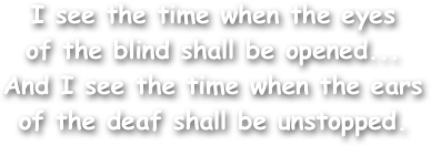 I see the time when the eyes
of the blind shall be opened...
And I see the time when the ears
of the deaf shall be unstopped.