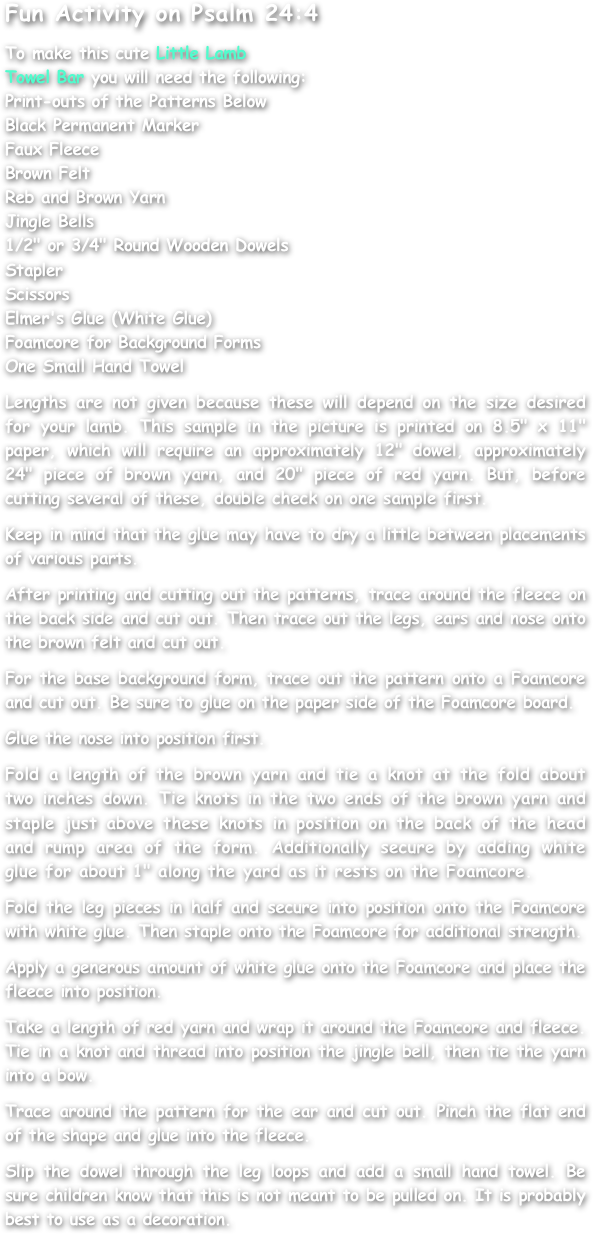Fun Activity on Psalm 24:4

To make this cute Little Lamb
Towel Bar you will need the following:
Print-outs of the Patterns Below
Black Permanent Marker
Faux Fleece
Brown Felt
Reb and Brown Yarn
Jingle Bells
1/2" or 3/4" Round Wooden Dowels
Stapler
Scissors
Elmer's Glue (White Glue)
Foamcore for Background Forms
One Small Hand Towel

Lengths are not given because these will depend on the size desired for your lamb. This sample in the picture is printed on 8.5" x 11" paper, which will require an approximately 12" dowel, approximately 24" piece of brown yarn, and 20" piece of red yarn. But, before cutting several of these, double check on one sample first.

Keep in mind that the glue may have to dry a little between placements of various parts.

After printing and cutting out the patterns, trace around the fleece on the back side and cut out. Then trace out the legs, ears and nose onto the brown felt and cut out.

For the base background form, trace out the pattern onto a Foamcore and cut out. Be sure to glue on the paper side of the Foamcore board.

Glue the nose into position first.

Fold a length of the brown yarn and tie a knot at the fold about two inches down. Tie knots in the two ends of the brown yarn and staple just above these knots in position on the back of the head and rump area of the form. Additionally secure by adding white glue for about 1" along the yard as it rests on the Foamcore.

Fold the leg pieces in half and secure into position onto the Foamcore with white glue. Then staple onto the Foamcore for additional strength.

Apply a generous amount of white glue onto the Foamcore and place the fleece into position.

Take a length of red yarn and wrap it around the Foamcore and fleece. Tie in a knot and thread into position the jingle bell, then tie the yarn into a bow.

Trace around the pattern for the ear and cut out. Pinch the flat end of the shape and glue into the fleece.

Slip the dowel through the leg loops and add a small hand towel. Be sure children know that this is not meant to be pulled on. It is probably best to use as a decoration.