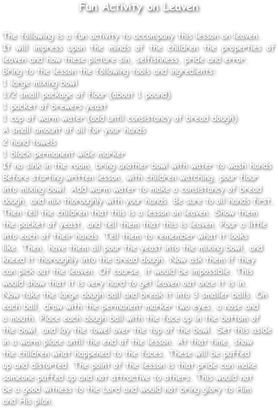 Fun Activity on Leaven

The following is a fun activity to accompany this lesson on leaven.
It will impress upon the minds of the children the properties of leaven and how these picture sin, selfishness, pride and error.
Bring to the lesson the following tools and ingredients:
1 large mixing bowl
1/2 small package of flour (about 1 pound)
1 packet of brewers yeast
1 cup of warm water (add until consistancy of bread dough)
A small amount of oil for your hands
2 hand towels
1 black permanent wide marker
If no sink in the room, bring another bowl with water to wash hands
Before starting written lesson, with children watching, pour flour
into mixing bowl. Add warm water to make a consistancy of bread
dough, and mix thoroughly with your hands. Be sure to oil hands first.
Then tell the children that this is a lesson on leaven. Show them
the packet of yeast, and tell them that this is leaven. Pour a little
into each of their hands. Tell them to remember what it looks
like. Then, have them all pour the yeast into the mixing bowl, and
kneed it thoroughly into the bread dough. Now ask them if they
can pick out the leaven. Of course, it would be impossible. This
would show that it is very hard to get leaven out once it is in.
Now take the large dough ball and break it into 3 smaller balls. On
each ball, draw with the permanent marker two eyes, a nose and
a mouth. Place each dough ball with the face up in the bottom of
the bowl, and lay the towel over the top of the bowl. Set this aside
in a warm place until the end of the lesson. At that time, show
the children what happened to the faces. These will be puffed
up and distorted. The point of the lesson is that pride can make
someone puffed up and not attractive to others. This would not
be a good witness to the Lord and would not bring glory to Him
and His plan.