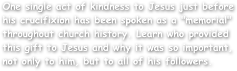 One single act of kindness to Jesus just before his crucifixion has been spoken as a "memorial" throughout church history. Learn who provided this gift to Jesus and why it was so important, not only to him, but to all of his followers.