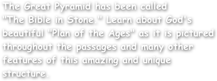 The Great Pyramid has been called
"The Bible in Stone." Learn about God's beautiful "Plan of the Ages" as it is pictured throughout the passages and many other features of this amazing and unique structure.