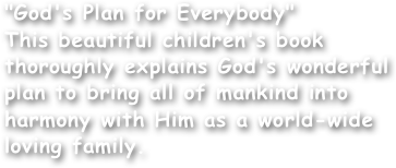 "God's Plan for Everybody"
This beautiful children's book thoroughly explains God's wonderful plan to bring all of mankind into harmony with Him as a world-wide loving family.