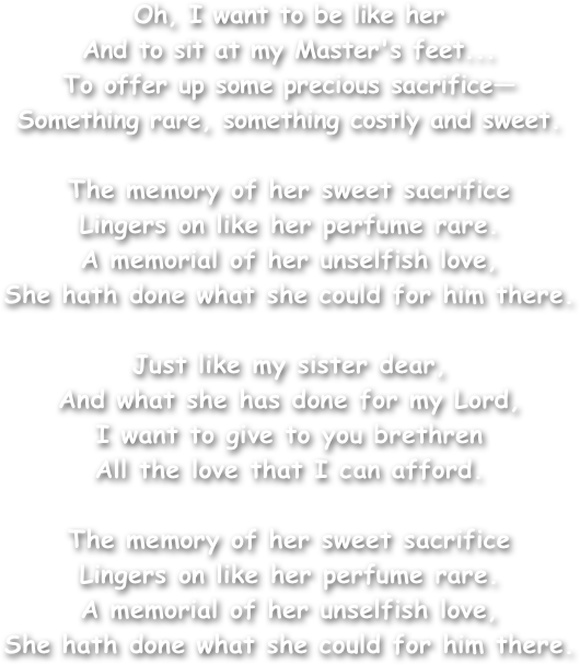 Oh, I want to be like her
And to sit at my Master's feet...
To offer up some precious sacrifice—
Something rare, something costly and sweet.

The memory of her sweet sacrifice
Lingers on like her perfume rare.
A memorial of her unselfish love,
She hath done what she could for him there.

Just like my sister dear,
And what she has done for my Lord,
I want to give to you brethren
All the love that I can afford.

The memory of her sweet sacrifice
Lingers on like her perfume rare.
A memorial of her unselfish love,
She hath done what she could for him there.
