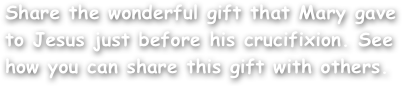 Share the wonderful gift that Mary gave to Jesus just before his crucifixion. See how you can share this gift with others.
