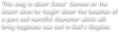 This song is about Jesus' Sermon on the Mount when he taught about the beauties of a pure and merciful character which will bring happiness now and in God's Kingdom.