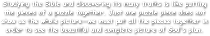 Studying the Bible and discovering its many truths is like putting the pieces of a puzzle together. Just one puzzle piece does not show us the whole picture—we must put all the pieces together in order to see the beautiful and complete picture of God's plan. 