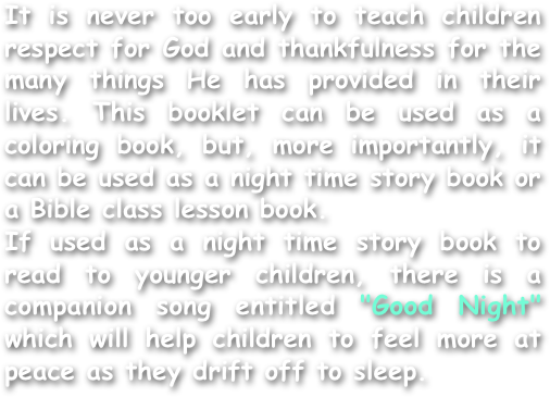 It is never too early to teach children respect for God and thankfulness for the many things He has provided in their lives. This booklet can be used as a coloring book, but, more importantly, it can be used as a night time story book or a Bible class lesson book.
If used as a night time story book to read to younger children, there is a companion song entitled "Good Night" which will help children to feel more at peace as they drift off to sleep.