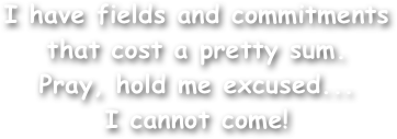I have fields and commitments
that cost a pretty sum.
Pray, hold me excused...
I cannot come!