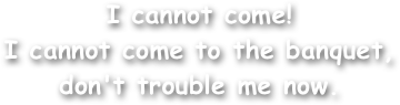 I cannot come!
I cannot come to the banquet,
don't trouble me now.